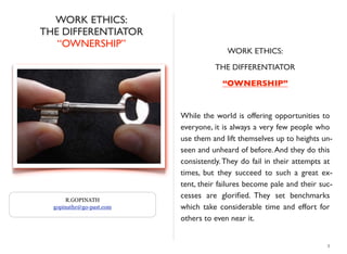 WORK ETHICS:
THE DIFFERENTIATOR
“OWNERSHIP”
WORK ETHICS:
THE DIFFERENTIATOR
“OWNERSHIP”
While the world is offering opportunities to
everyone, it is always a very few people who
use them and lift themselves up to heights un-
seen and unheard of before.And they do this
consistently.They do fail in their attempts at
times, but they succeed to such a great ex-
tent, their failures become pale and their suc-
cesses are gloriﬁed. They set benchmarks
which take considerable time and effort for
others to even near it.
3
R.GOPINATH
gopinathr@go-past.com
 