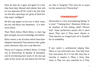 How do they do it again and again? Is it that
they have been blessed with talents that oth-
ers are deprived of? Or could it be that they
are the blue eyed boys (or girls) of God.Are
they super intelligent?
All this may appear to be true in their cases,
but the real factor lies elsewhere. It is their
work ethics.
Their Work Ethics. Work Ethics is their big-
gest strength, not just knowledge and talents.
Ethics means a set of values which have been
adopted voluntarily.They become their guide
posts whenever they are in any dilemma.
There are 5 aspects of Work Ethics: 1) Integ-
rity 2) Ownership 3) Quality 4) Discipline
and 5) Unrelenting hard work. In the last epi-
sode of this series we saw about the ﬁrst fac-
tor that is “Integrity”.This time, let us exam-
ine the second one “Ownership”.
“OWNERSHIP”
Ownership is a very encompassing feeling.“It
is mine”.“I belong here”. Devotion, Pride are
all resultant of this feeling called “Owner-
ship”. Super performers posses this in abun-
dance. They own it. They never disown it.
They become an integral part of it. Grateful
for its availability.
If you watch a professional playing Sitar,
Veena or any instrument, see how they treat
that instrument. As if it has life, they kiss it,
worship it, respect it. Many a times they
name it. They are very attached to it. They
4
 