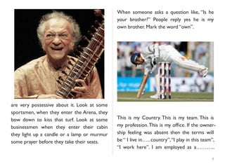are very possessive about it. Look at some
sportsmen, when they enter the Arena, they
bow down to kiss that turf. Look at some
businessmen when they enter their cabin
they light up a candle or a lamp or murmur
some prayer before they take their seats.
When someone asks a question like, “Is he
your brother?” People reply yes he is my
own brother. Mark the word “own”.
This is my Country. This is my team. This is
my profession.This is my ofﬁce. If the owner-
ship feeling was absent then the terms will
be “ I live in….. country”,“I play in this team”,
“I work here”. I am employed as a………..
5
 