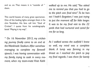 and so on. That means it is “outside of ”
them.
This world boasts of many great sportsmen.
One of the leading lights amongst them is Sa-
chin Tendulkar. His fans call him “God of
Cricket”. I quote from his autobiography
book “Playing it my way”.
“ On 16 November 2013, my cricket-
ing journey ﬁnally came to an end at
theWankhade Stadium.After somehow
managing to complete my farewell
speech, I was having conversation with
my family, trying to soak in every mo-
ment, when my team-mate Virat Kohli
walked up to me. He said, “You asked
me to remind you that you had to go
to the pitch one ﬁnal time”.To be hon-
est I hadn’t forgotten; I was just trying
to put the moment off for little longer.
It was to be my ﬁnal visit to the 22
yards that had nurtured and cared for
me for so long.
As I walked across the outﬁeld I knew
so well, my mind was a complete
blank. A lump was forming in my
throat as I reached the pitch to pay
my ﬁnal regards. I was there for barely
6
 