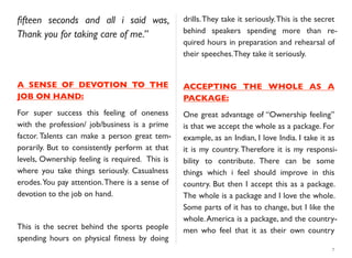 ﬁfteen seconds and all i said was,
Thank you for taking care of me.”
A SENSE OF DEVOTION TO THE
JOB ON HAND:
For super success this feeling of oneness
with the profession/ job/business is a prime
factor. Talents can make a person great tem-
porarily. But to consistently perform at that
levels, Ownership feeling is required. This is
where you take things seriously. Casualness
erodes.You pay attention.There is a sense of
devotion to the job on hand.
This is the secret behind the sports people
spending hours on physical ﬁtness by doing
drills.They take it seriously.This is the secret
behind speakers spending more than re-
quired hours in preparation and rehearsal of
their speeches.They take it seriously.
ACCEPTING THE WHOLE AS A
PACKAGE:
One great advantage of “Ownership feeling”
is that we accept the whole as a package. For
example, as an Indian, I love India. I take it as
it is my country. Therefore it is my responsi-
bility to contribute. There can be some
things which i feel should improve in this
country. But then I accept this as a package.
The whole is a package and I love the whole.
Some parts of it has to change, but I like the
whole.America is a package, and the country-
men who feel that it as their own country
7
 
