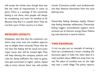 will accept the whole, even though they may
feel the need of improvement in some as-
pects. China is a package. If this ownership
feeling is not there, then people will always
be complaining and never be satisﬁed at all.
Because they feel it is outside them.They do
not feel a part of that country is in them.
DEVELOPS LOYALTY:
Employees who feel that the customers are
theirs, they treat even the smallest opportu-
nity to delight them seriously.Those who do
not have this feeling will be casual and some
major issues also will be treated light. They
will keep blaming the company policies and
rules for being inefﬁcient. No need to guess,
who gets promoted to higher cadres, repeat-
edly, at every chance. Same way with profes-
sionals. Customers prefer such professionals
and they distance themselves from the com-
plaining ones.
Ownership feeling develops loyalty. Owner-
ship feeling develops selﬂessness. Ownership
feeling triggers unconditional support. Unre-
strained use of inherent energy ﬂows. Follow-
ing rules becomes a natural instinct.
TWO EXAMPLES:
1) Let me give you an example of owning a
client by a professional. I know a leading Life
Insurance agent in India. His client died of a
road accident about 2000 kms away from his
city. The place of accident was on the high-
way near a small village. The police reports,
8
 
