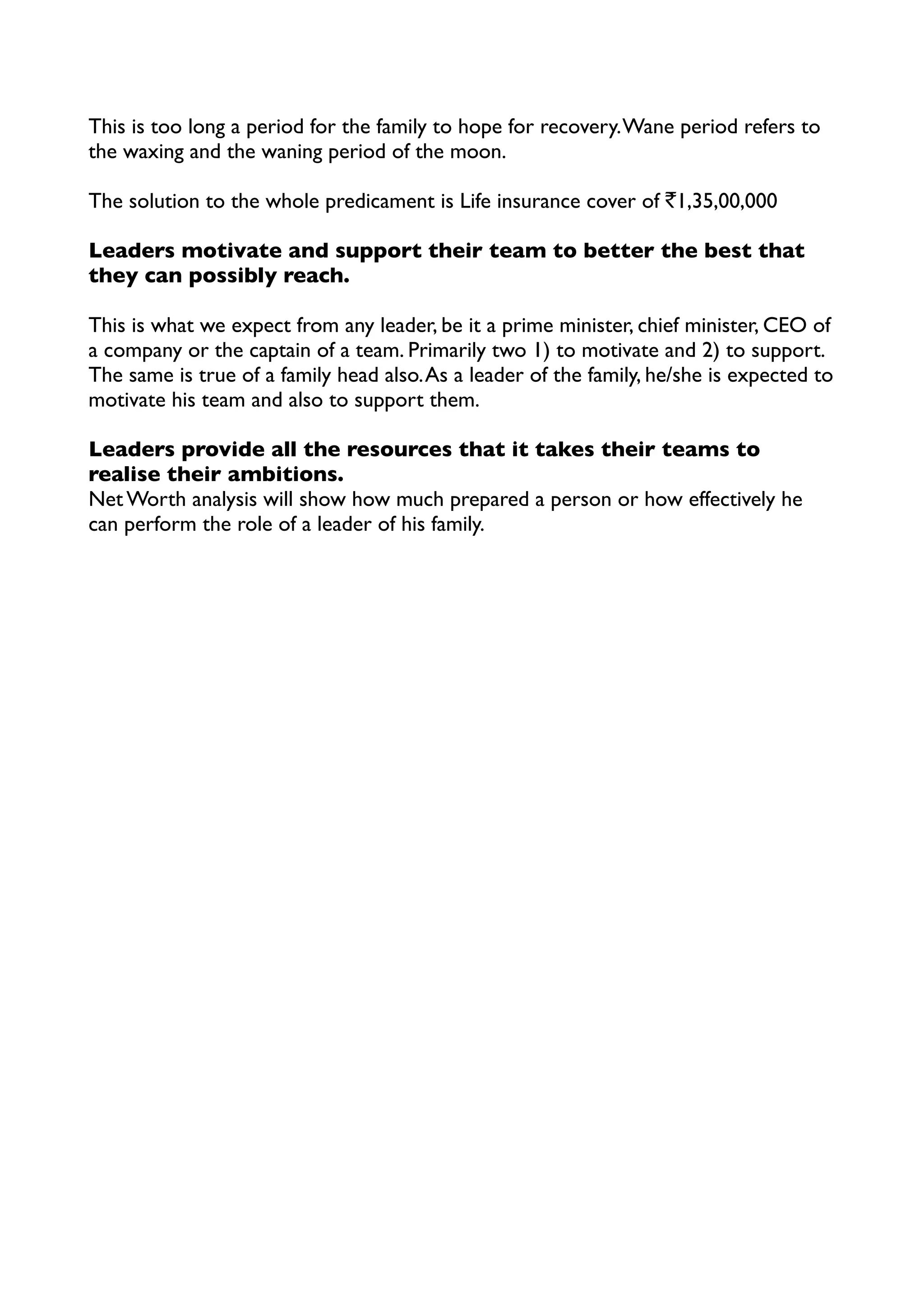 This is too long a period for the family to hope for recovery.Wane period refers to
the waxing and the waning period of the moon.
The solution to the whole predicament is Life insurance cover of `1,35,00,000
Leaders motivate and support their team to better the best that
they can possibly reach.
This is what we expect from any leader, be it a prime minister, chief minister, CEO of
a company or the captain of a team. Primarily two 1) to motivate and 2) to support.
The same is true of a family head also.As a leader of the family, he/she is expected to
motivate his team and also to support them.
Leaders provide all the resources that it takes their teams to
realise their ambitions.
Net Worth analysis will show how much prepared a person or how effectively he
can perform the role of a leader of his family.
 