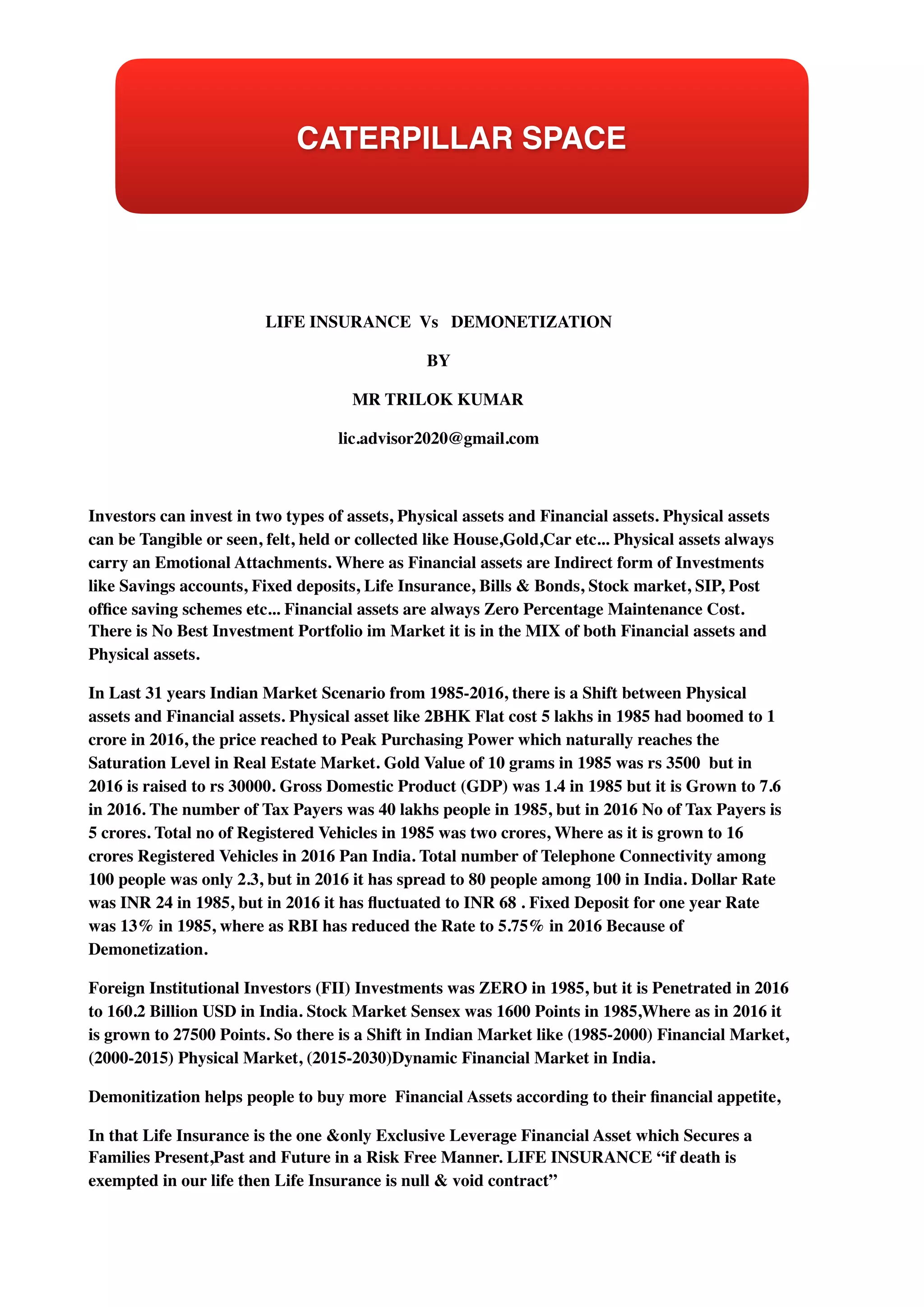 LIFE INSURANCE Vs DEMONETIZATION
BY
MR TRILOK KUMAR
lic.advisor2020@gmail.com
Investors can invest in two types of assets, Physical assets and Financial assets. Physical assets
can be Tangible or seen, felt, held or collected like House,Gold,Car etc... Physical assets always
carry an Emotional Attachments. Where as Financial assets are Indirect form of Investments
like Savings accounts, Fixed deposits, Life Insurance, Bills & Bonds, Stock market, SIP, Post
ofﬁce saving schemes etc... Financial assets are always Zero Percentage Maintenance Cost.
There is No Best Investment Portfolio im Market it is in the MIX of both Financial assets and
Physical assets.
In Last 31 years Indian Market Scenario from 1985-2016, there is a Shift between Physical
assets and Financial assets. Physical asset like 2BHK Flat cost 5 lakhs in 1985 had boomed to 1
crore in 2016, the price reached to Peak Purchasing Power which naturally reaches the
Saturation Level in Real Estate Market. Gold Value of 10 grams in 1985 was rs 3500 but in
2016 is raised to rs 30000. Gross Domestic Product (GDP) was 1.4 in 1985 but it is Grown to 7.6
in 2016. The number of Tax Payers was 40 lakhs people in 1985, but in 2016 No of Tax Payers is
5 crores. Total no of Registered Vehicles in 1985 was two crores, Where as it is grown to 16
crores Registered Vehicles in 2016 Pan India. Total number of Telephone Connectivity among
100 people was only 2.3, but in 2016 it has spread to 80 people among 100 in India. Dollar Rate
was INR 24 in 1985, but in 2016 it has ﬂuctuated to INR 68 . Fixed Deposit for one year Rate
was 13% in 1985, where as RBI has reduced the Rate to 5.75% in 2016 Because of
Demonetization.
Foreign Institutional Investors (FII) Investments was ZERO in 1985, but it is Penetrated in 2016
to 160.2 Billion USD in India. Stock Market Sensex was 1600 Points in 1985,Where as in 2016 it
is grown to 27500 Points. So there is a Shift in Indian Market like (1985-2000) Financial Market,
(2000-2015) Physical Market, (2015-2030)Dynamic Financial Market in India.
Demonitization helps people to buy more Financial Assets according to their ﬁnancial appetite,
In that Life Insurance is the one &only Exclusive Leverage Financial Asset which Secures a
Families Present,Past and Future in a Risk Free Manner. LIFE INSURANCE “if death is
exempted in our life then Life Insurance is null & void contract”
CATERPILLAR SPACE
 