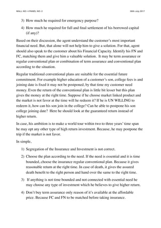 WALL NO: 4 PANEL NO: 2 06th July 2017
3) How much he required for emergency purpose?
4) How much he required for full and ﬁnal settlement of his borrowed capital
(if any)?
Based on their discussion, the agent understand the customer’s most important
ﬁnancial need. But, that alone will not help him to give a solution. For that, agent
should also speak to the customer about his Financial Capacity. Identify his FN and
FC, matching them and give him a valuable solution. It may be term assurance or
regular conventional plan or combination of term assurance and conventional plan
according to the situation.
Regular traditional conventional plans are suitable for the essential future
commitment. For example higher education of a customer’s son, college fees is and
joining date is ﬁxed it may not be postponed, by that time my customer need
money. Even the return of the conventional plan is little bit lesser but this plan
gives the money at the right time. Suppose if he choose market linked product and
the market is not favor at the time will he redeem it? If he is UN WILLING to
redeem it, how can his son join in the college? Can he able to postpone his son
college joining date? Here he should look at the guaranteed return instead of
higher return.
In case, his ambition is to make a world tour within two to three years’ time span
he may opt any other type of high return investment. Because, he may postpone the
trip if the market is not favor.
In simple,
1) Segregation of the Insurance and Investment is not correct.
2) Choose the plan according to the need. If the need is essential and it is time
bounded, choose the insurance regular conventional plan. Because it gives
reasonable return at the right time. In case of death, it gives the assured
death beneﬁt to the right person and hand over the same to the right time.
3) If anything is not time bounded and not connected with essential need he
may choose any type of investment which he believes to give higher return.
4) Don’t buy term assurance only reason of it’s available at the affordable
price. Because FC and FN to be matched before taking insurance.
 