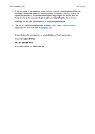 WALL NO: 4 PANEL NO: 2 06th July 2017
2. If we not aware of loans entered by the members, we can quote the Control Number
( Every Cibil will have spl control running number on the top of the right side of the
report) ask the cibil to share the bankers name, they will give the details, then we
have to write to the bankers with CC to cibil and Nodal officer for the correction.
3. Normally this will take minimum of 15 to 30 days to get resolved.
4. The link to create the dispute in cibil as follows: https://www.cibil.com/dispute-
resolution and mail to be sent is info@cibil.com.
Presently the cibil head quarters is situated at Lower Parel, Maharashtra
Chairman is Sri M.V.Nair
MD: Sri Sathish Pillai.
Customer Service No. 022 61404300.
 