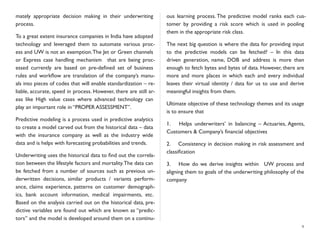 mately appropriate decision making in their underwriting
process.
To a great extent insurance companies in India have adopted
technology and leveraged them to automate various proc-
ess and UW is not an exemption.The Jet or Green channels
or Express case handling mechanism that are being proc-
essed currently are based on pre-deﬁned set of business
rules and workﬂow are translation of the company’s manu-
als into pieces of codes that will enable standardization – re-
liable, accurate, speed in process. However, there are still ar-
eas like High value cases where advanced technology can
play an important role in “PROPER ASSESSMENT”.
Predictive modeling is a process used in predictive analytics
to create a model carved out from the historical data – data
with the insurance company as well as the industry wide
data and is helps with forecasting probabilities and trends.
Underwriting uses the historical data to ﬁnd out the correla-
tion between the lifestyle factors and mortality.The data can
be fetched from a number of sources such as previous un-
derwritten decisions, similar products / variants perform-
ance, claims experience, patterns on customer demograph-
ics, bank account information, medical impairments, etc.
Based on the analysis carried out on the historical data, pre-
dictive variables are found out which are known as “predic-
tors” and the model is developed around them on a continu-
ous learning process. The predictive model ranks each cus-
tomer by providing a risk score which is used in pooling
them in the appropriate risk class.
The next big question is where the data for providing input
to the predictive models can be fetched? – In this data
driven generation, name, DOB and address is more than
enough to fetch bytes and bytes of data. However, there are
more and more places in which each and every individual
leaves their virtual identity / data for us to use and derive
meaningful insights from them.
Ultimate objective of these technology themes and its usage
is to ensure that
1.	

 Helps underwriters’ in balancing – Actuaries, Agents,
Customers & Company’s ﬁnancial objectives
2.	

 Consistency in decision making in risk assessment and
classiﬁcation
3.	

 How do we derive insights within UW process and
aligning them to goals of the underwriting philosophy of the
company
9
 