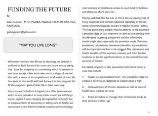 FUNDING THE FUTURE
Whenever we hear this Phrase as blessings, we cherish it
and love to look forward for more and more voices saying
that. Love for longevity is a something which is existent in
everyone except a few souls who are in a stage of eternal
bliss with a sense of accomplishment in all walks of their life.
Everyone in this world will look forward to live long and ful-
ﬁll the purpose / goal of their life in their own way.
Improvement in India in Longevity is a clear phenomenon
which is also prevalent in many other countries with large
human capital.These changing demographics is largely due
to increased level of awareness in taking care of health, ad-
vancement in the ﬁeld of medical sciences and technology
interventions in healthcare, access to such kind of facilities
and ability to afford care etc...
Having said that, the ﬂip side of this is the increasing cost of
living expenses and medical expenses especially in the ab-
sence of earning capacity to earn a regular income / salary.
The key point many people miss to observe is the assumed
/ probable date of our interview or one on one meting with
the Almighty is getting postponed and the inﬂationary
trends might also supercede the provision made. Pensions,
provisions, calculations, retirement beneﬁts, accumulations
will be impacted and has to be rejigged.The retirement and
health beneﬁts of the workers, retirees, and their families
continue to be the signiﬁcant factor in the overall ﬁnancial
security of Indians.
Increased longevity is also associated with some more is-
sues that include
1.	

 Impact on accumulated fund – the probability that the
corpus is likely to be depleted at a faster pace is high
2.	

 Increased rate of chronic diseases as well as cost of
health care, medical services
3.	

 Reduced ability to manage their retirement funds as
they advance in their age
10
“MAYYOU LIVE LONG”
By:
Selva Ganesh M Sc, PGDBA, PGDCA, FIII, FLMI, ARA, ACS,
AAPA,ACII.
gselvaganesh@yahoo.com
 
