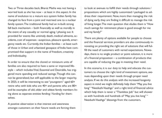 Two or Three decades back, Bharat Matha was not having a
worried look as she has now – at least in this aspect. In the
name of evolution to a mature eco system Indian family has
changed its face from a joint and matrixed one to a nuclear
family system.The traditional family had an in-built strong
fall back mechanism – both ﬁnancially as well as morally in
the event of any casualty or normal aging / phasing out. It
provided for events like untimely death, medical ailments, ac-
cidents, cost of expenses –auspicious, pleasure spends, emer-
gency needs etc. Currently, the Indian families – at least such
of those in Urban and urbanized geospace of India have com-
promised that support in the name of freedom, creativity
and Individuality.
In order to ensure that the cloned or miniature units of
families are also required to have a same or improved life-
style – which includesVital, Essential and Desirable, has trig-
gered more spending and reduced savings.Though this can-
not be generalized, but still applicable to the larger majority.
In 2025, it will be interesting to see “youngsters” aged 60+
retire who with kids who are 40+ and parents who are 80+
and be examples of old, older and oldest family members liv-
ing alone as separate entities fending / funding for them-
selves.
A positive observation is that interest and awareness
amongst customers on their future needs are forcing them
to look at avenues to fulﬁll their needs through solutions /
propositions which are highly customized / packaged to ad-
dress their requirement. Now, more than managing the risk
of dying early, they are ﬁnding it difﬁcult to manage the risk
of living longer.The main question that eludes them is “How
much savings for retirement phase is good enough for me
and my family?”
There are plenty of options available for people to choose
and the ﬁnancial services providers are also continuously in-
novating on providing the right set of solutions that will ful-
ﬁll the need of customers with varied expectations. Nowa-
days, there is no single product or point solution, it is more
of a ﬁnancial proposition – a combination of products that
are capable of reducing the gap in meeting their need.
In this scenario, it is our duty to help and educate the cus-
tomers to choose the right kind of investment options, ave-
nues depending upon their needs through proper need
analysis. If we do this analysis with the increased longevity
aspect in mind we might deﬁnitely help them “May you live
long” “NeeduzhiVaazhga” and a right kind of ﬁnancial advice
which help them is never a “Thankless Job” but will shower
us with hundreds and hundreds of “May you live long” “
NeeduzhiVaazhga” blessings from the customers.
11
 