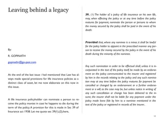 Leaving behind a legacy
By:
R. GOPINATH
gopinathr@go-past.com
At the end of the last issue i had mentioned that Law has al-
ways made special provisions for life insurance policies as a
distinct class of asset, let me now elaborate on this now in
this issue.
A life insurance policyholder can nominate a person to re-
ceive the policy monies in case he happens to die during the
term of the policy.A provision for this is made in Sec 39 of
Insurance act 1938. Let me quote sec 39(1),(2),here,
39. (1) The holder of a policy of life insurance on his own life,
may, when effecting the policy or at any time before the policy
matures for payment, nominate the person or persons to whom
the money secured by the policy shall be paid in the event of his
death:
Provided that, where any nominee is a minor, it shall be lawful
for the policy holder to appoint in the prescribed manner any per-
son to receive the money secured by the policy in the event of his
death during the minority of the nominee.
Any such nomination in order to be effectual shall, unless it is in-
corporated in the text of the policy itself, be made by an endorse-
ment on the policy communicated to the insurer and registered
by him in the records relating to the policy and any such nomina-
tion may at any time before the policy matures for payment be
cancelled or changed by an endorsement or a further endorse-
ment or a will, as the case may be, but unless notice in writing of
any such cancellation or change has been delivered to the in-
surer, the insurer shall not be liable for any payment under the
policy made bona ﬁde by him to a nominee mentioned in the
text of the policy or registered in records of the insurer..
12
 