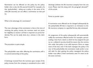 Nomination can be effected on the policy by the policy
holder who is also the life assured himself. For example a fa-
ther (policyholder) taking out a policy in the name of his
child (life assured), can not effect a nomination on that pol-
icy.
What is the advantage of a nomination?
The main advantage of the nomination is that at the time of
receiving the policy monies, the nominee need not prove
her eligibility to receive it, all that is required is to prove her
identity. This can be easily done, by a witness in the claim
form.
The procedure is quite simple.
The policyholder even after effecting the nomination, still is
in control (ownership) of the policy.
A discharge received from the nominee upon receipt of the
policy monies from the company, is considered to be a valid
discharge (relieves the life insurance company from the con-
tract). Please read this along with the paragraph denoted**
of this article.
Points to ponder upon:
A nomination once effected can be changed subsequently by
the policyholder. All that is required is an intimation to the
life insurance company in a speciﬁed format, duly witnessed.
An assignment of the policy subsequently will automatically
nullify the nomination effected earlier. For example a person
availing a loan from a bank to which he has assigned this pol-
icy as a collateral security, should be aware that the nomina-
tion under that policy is not valid anymore. Once on repay-
ment of the loan, even if the bank reassigns the policy in fa-
vour of the policyholder, the nomination made earlier is not
still valid. So after getting the policy reassigned the policy-
holder must effect a fresh nomination, even if it were to be
the same nominee.
13
 
