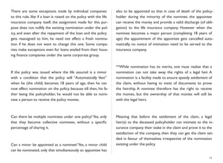 There are some exceptions made by individual companies
to this rule, like if a loan is raised on the policy with the life
insurance company itself, the assignment made for this pur-
pose does not nullify the existing nomination under the pol-
icy, and even after the repayment of the loan and the policy
gets reassigned to him, he need not effect a fresh nomina-
tion if he does not want to change this one. Some compa-
nies make exceptions even for loans availed from their hous-
ing ﬁnance companies under the same corporate group.
If the policy was issued where the life assured is a minor
with a condition that the policy will “Automatically Vest”
when he (the child) becomes 18 years of age, then he can
now effect nomination on the policy, because till then, his fa-
ther being the policyholder, he would not be able to nomi-
nate a person to receive the policy monies.
Can there be multiple nominees under one policy? Yes, only
that they become collective nominees, without a speciﬁc
percentage of sharing it.
Can a minor be appointed as a nominee? Yes, a minor child
can be nominated, only that simultaneously an appointee has
also to be appointed so that in case of death of the policy-
holder during the minority of the nominee, the appointee
can receive the money and provide a valid discharge (of obli-
gation) to the life insurance company. However when the
nominee becomes a major person (completing 18 years of
age) the appointment of the appointee gets cancelled auto-
matically, no notice of intimation need to be served to the
insurance company.
**While nomination has its merits, one must realise that a
nomination can not take away the rights of a legal heir. A
nomination is a facility made to ensure speedy settlement of
the claim, without having to insist of documents to prove
the heirship. A nominee therefore has the right to receive
the monies, but the ownership of that monies will still be
with the legal heirs.
Meaning that before the settlement of the claim, a legal
heir(s) to the deceased policyholder can intimate to the in-
surance company their stake in the claim and prove it to the
satisfaction of the company, then they can get the claim set-
tled in favour of themselves irrespective of the nomination
existing under the policy.
14
 