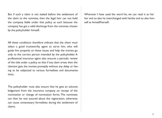 But if such a claim is not staked before the settlement of
the claim to the nominee, then the legal heir can not hold
the company liable under that policy as such because the
company has got a valid discharge from the nominee chosen
by the policyholder himself.
All these conditions therefore indicate that the client must
select a good trustworthy agent to serve him, who will
guide him properly on these issues and help the monies go
only to the correct person intended by the policyholder. A
professional insurance agent also ensures a periodic review
of the title under a policy so that if any claim arises then the
claimant gets the monies promptly without any delay or hav-
ing to be subjected to various formalities and documenta-
tions.
The policyholder must also ensure that he gets an acknow-
ledgement from the insurance company on receipt of the
nomination or change of nomination forms. The nominees
can then be rest assured about the registration, otherwise
can cause unnecessary formalities during the settlement of
claims.
Wherever I have used the word his, we can read it as his/
her and so also he interchanged with he/she and so also him-
self as himself/herself.
15
 