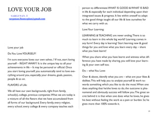 LOVE YOUR JOB
Love your job
DoYou LoveYOURSELF?
I’m sure everyone loves our own selves..? If not, start loving
yourself – RIGHT AWAY!! It is the unique key to all your
achievements in life – It may be personal or ofﬁcial. Once
you start loving yourself, you automatically tend to love eve-
rything around you, especially your dreams, goals, passion,
people & so on.
FLAVORS of Life:
We all have our own backgrounds, right from family,
school(s), college, previous companies.What we are today is
a mixture of all the ﬂavors that we have accumulated from
all forms of our background. Every family, every religion,
every school, every college & every company teaches each
person to differentiate WHAT IS GOOD & WHAT IS BAD
in life & especially for each individual depending upon their
integrated issues & progress. It lies within oneself to adapt
to the good things taught all our life & love ourselves for
what we carry with us.
LoveYour Learning:
LEARNING & TEACHING are never ending.There is so
much to learn in this whole big world! Learning comes in
any form! Every day is learning! Start learning new & good
things for you and love what you learn every day – share
what you have learnt!
When you share what you have learnt and witness what dif-
ference you have made by sharing, you will love your learn-
ing & your own self too.
Do – whatYou Love:
Over & above, identify what you are – what are your likes &
dislikes.This will help you to analyze yourself & work to-
wards something which you like to do the most.When one
does anything that he/she loves to do, the outcome is phe-
nomenal and obviously success will follow you.The great se-
cret behind it is that when one does what he loves, he gives
his best without feeling the work as a pain or burden. So he
gives more than 100% towards it.
16
SARGUNAN .T
sargunan.financeplan@gmail.com
 