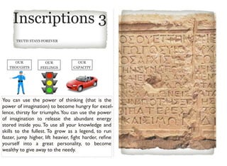 Inscriptions 3
TRUTH STAYS FOREVER
OUR
THOUGHTS
OUR
FEELINGS
OUR
CAPACITY
You can use the power of thinking (that is the
power of imagination) to become hungry for excel-
lence, thirsty for triumphs.You can use the power
of imagination to release the abundant energy
stored inside you. To use all your knowledge and
skills to the fullest. To grow as a legend, to run
faster, jump higher, lift heavier, ﬁght harder, reﬁne
yourself into a great personality, to become
wealthy to give away to the needy.
 