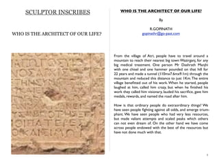 SCULPTOR INSCRIBES WHO IS THE ARCHITECT OF OUR LIFE?
By
R.GOPINATH
gopinathr@go-past.com
From the village of Atri, people have to travel around a
mountain to reach their nearest big town Wazirganj, for any
big medical treatment. One person Mr Dashrath Manjhi
with one chisel and one hammer pounded on that hill for
22 years and made a tunnel (110mx7.6mx9.1m) through the
mountain and reduced this distance to just 1Km.The entire
village beneﬁtted out of his work.When he started, people
laughed at him, called him crazy, but when he ﬁnished his
work they called him visionary, lauded his sacriﬁce, gave him
medals, rewards, and named the road after him.
How is that ordinary people do extraordinary things? We
have seen people ﬁghting against all odds, and emerge trium-
phant. We have seen people who had very less resources,
but made valiant attempts and scaled peaks which others
can not even dream of. On the other hand we have come
across people endowed with the best of the resources but
have not done much with that.
3
WHO IS THE ARCHITECT OF OUR LIFE?
 