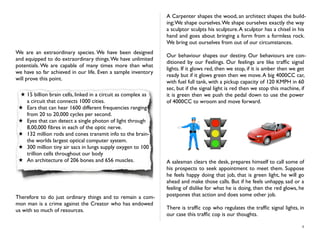 We are an extraordinary species. We have been designed
and equipped to do extraordinary things.We have unlimited
potentials. We are capable of many times more than what
we have so far achieved in our life. Even a sample inventory
will prove this point.
★ 15 billion brain cells, linked in a circuit as complex as
a circuit that connects 1000 cities.
★ Ears that can hear 1600 different frequencies ranging
from 20 to 20,000 cycles per second.
★ Eyes that can detect a single photon of light through
8,00,000 ﬁbres in each of the optic nerve.
★ 132 million rods and cones transmit info to the brain-
the worlds largest optical computer system.
★ 300 million tiny air sacs in lungs supply oxygen to 100
trillion cells throughout our body
★ An architecture of 206 bones and 656 muscles.
Therefore to do just ordinary things and to remain a com-
mon man is a crime against the Creator who has endowed
us with so much of resources.
A Carpenter shapes the wood, an architect shapes the build-
ing;We shape ourselves.We shape ourselves exactly the way
a sculptor sculpts his sculpture.A sculptor has a chisel in his
hand and goes about bringing a form from a formless rock.
We bring out ourselves from out of our circumstances.
Our behaviour shapes our destiny. Our behaviours are con-
ditioned by our Feelings. Our feelings are like trafﬁc signal
lights. If it glows red, then we stop, if it is amber then we get
ready but if it glows green then we move.A big 4000CC car,
with fuel full tank, with a pickup capacity of 120 KMPH in 60
sec, but if the signal light is red then we stop this machine, if
it is green then we push the pedal down to use the power
of 4000CC to wroom and move forward.
A salesman clears the desk, prepares himself to call some of
his prospects to seek appointment to meet them. Suppose
he feels happy doing that job, that is green light, he will go
ahead and make those calls. But if he feels unhappy, sad or a
feeling of dislike for what he is doing, then the red glows, he
postpones that action and does some other job.
There is trafﬁc cop who regulates the trafﬁc signal lights, in
our case this trafﬁc cop is our thoughts.
4
 