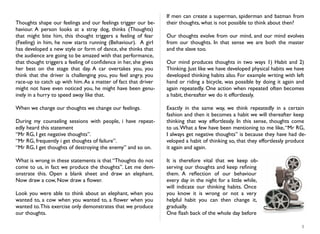 Thoughts shape our feelings and our feelings trigger our be-
haviour. A person looks at a stray dog, thinks (Thoughts)
that might bite him, this thought triggers a feeling of fear
(Feeling) in him, he now starts running (Behaviour). A girl
has developed a new style or form of dance, she thinks that
the audience are going to be amazed with that performance,
that thought triggers a feeling of conﬁdence in her, she gives
her best on the stage that day. A car overtakes you, you
think that the driver is challenging you, you feel angry, you
race-up to catch up with him.As a matter of fact that driver
might not have even noticed you, he might have been genu-
inely in a hurry to speed away like that.
When we change our thoughts we change our feelings.
During my counseling sessions with people, i have repeat-
edly heard this statement
“Mr RG, I get negative thoughts”.
“Mr RG, frequently i get thoughts of failure”.
“Mr RG, I get thoughts of destroying the enemy” and so on.
What is wrong in these statements is that “Thoughts do not
come to us, in fact we produce the thoughts”. Let me dem-
onstrate this. Open a blank sheet and draw an elephant.
Now draw a cow, Now draw a ﬂower.
Look you were able to think about an elephant, when you
wanted to, a cow when you wanted to, a ﬂower when you
wanted to.This exercise only demonstrates that we produce
our thoughts.
If men can create a superman, spiderman and batman from
their thoughts, what is not possible to think about then?
Our thoughts evolve from our mind, and our mind evolves
from our thoughts. In that sense we are both the master
and the slave too.
Our mind produces thoughts in two ways 1) Habit and 2)
Thinking. Just like we have developed physical habits we have
developed thinking habits also. For example writing with left
hand or riding a bicycle, was possible by doing it again and
again repeatedly. One action when repeated often becomes
a habit, thereafter we do it effortlessly.
Exactly in the same way, we think repeatedly in a certain
fashion and then it becomes a habit we will thereafter keep
thinking that way effortlessly. In this sense, thoughts come
to us.What a few have been mentioning to me like,“Mr RG,
I always get negative thoughts” is because they have had de-
veloped a habit of thinking so, that they effortlessly produce
it again and again.
It is therefore vital that we keep ob-
serving our thoughts and keep reﬁning
them. A reﬂection of our behaviour
every day in the night for a little while,
will indicate our thinking habits. Once
you know it is wrong or not a very
helpful habit you can then change it,
gradually.
One ﬂash back of the whole day before
5
 