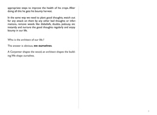 appropriate steps to improve the health of his crops. After
doing all this he gets his bounty harvest.
In the same way we need to plant good thoughts, watch out
for any attack on them by any other bad thoughts or infor-
mations, remove weeds like disbeliefs, doubts, jealousy, etc
instantly and nurture the good thoughts regularly and enjoy
bounty in our life.
Who is the architect of our life.?
The answer is obvious, we ourselves.
A Carpenter shapes the wood, an architect shapes the build-
ing;We shape ourselves.
7
 