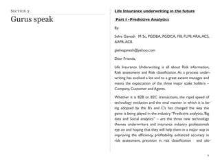 SECTION 2
Gurus speak
Life Insurance underwriting in the future
Part I -Predictive Analytics
By:
Selva Ganesh M Sc, PGDBA, PGDCA, FIII, FLMI,ARA,ACS,
AAPA,ACII.
gselvaganesh@yahoo.com
Dear Friends,
Life Insurance Underwriting is all about Risk information,
Risk assessment and Risk classiﬁcation. As a process under-
writing has evolved a lot and to a great extent manages and
meets the expectation of the three major stake holders –
Company, Customer and Agents.
Whether it is B2B or B2C transactions, the rapid speed of
technology evolution and the viral manner in which it is be-
ing adopted by the B’s and C’s has changed the way the
game is being played in the industry.“Predictive analytics, Big
data and Social analytics” – are the three new technology
themes underwriters and insurance industry professionals
eye on and hoping that they will help them in a major way in
improving the efﬁciency, proﬁtability, enhanced accuracy in
risk assessment, precision in risk classiﬁcation and ulti-
8
 