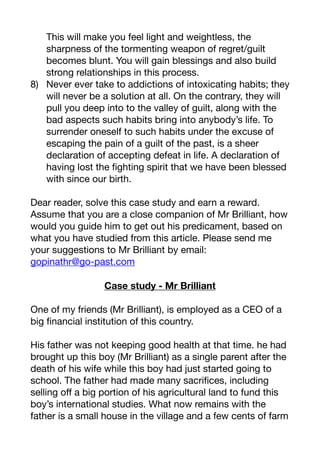 This will make you feel light and weightless, the
sharpness of the tormenting weapon of regret/guilt
becomes blunt. You will gain blessings and also build
strong relationships in this process. 

8) Never ever take to addictions of intoxicating habits; they
will never be a solution at all. On the contrary, they will
pull you deep into to the valley of guilt, along with the
bad aspects such habits bring into anybody’s life. To
surrender oneself to such habits under the excuse of
escaping the pain of a guilt of the past, is a sheer
declaration of accepting defeat in life. A declaration of
having lost the fighting spirit that we have been blessed
with since our birth.

Dear reader, solve this case study and earn a reward.
Assume that you are a close companion of Mr Brilliant, how
would you guide him to get out his predicament, based on
what you have studied from this article. Please send me
your suggestions to Mr Brilliant by email: 

gopinathr@go-past.com

Case study - Mr Brilliant
One of my friends (Mr Brilliant), is employed as a CEO of a
big financial institution of this country.

His father was not keeping good health at that time. he had
brought up this boy (Mr Brilliant) as a single parent after the
death of his wife while this boy had just started going to
school. The father had made many sacrifices, including
selling oﬀ a big portion of his agricultural land to fund this
boy’s international studies. What now remains with the
father is a small house in the village and a few cents of farm
 