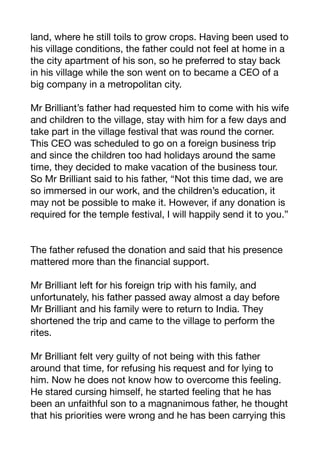 land, where he still toils to grow crops. Having been used to
his village conditions, the father could not feel at home in a
the city apartment of his son, so he preferred to stay back
in his village while the son went on to became a CEO of a
big company in a metropolitan city.

Mr Brilliant’s father had requested him to come with his wife
and children to the village, stay with him for a few days and
take part in the village festival that was round the corner.
This CEO was scheduled to go on a foreign business trip
and since the children too had holidays around the same
time, they decided to make vacation of the business tour.
So Mr Brilliant said to his father, “Not this time dad, we are
so immersed in our work, and the children’s education, it
may not be possible to make it. However, if any donation is
required for the temple festival, I will happily send it to you.” 

The father refused the donation and said that his presence
mattered more than the financial support.

Mr Brilliant left for his foreign trip with his family, and
unfortunately, his father passed away almost a day before
Mr Brilliant and his family were to return to India. They
shortened the trip and came to the village to perform the
rites. 

Mr Brilliant felt very guilty of not being with this father
around that time, for refusing his request and for lying to
him. Now he does not know how to overcome this feeling.
He stared cursing himself, he started feeling that he has
been an unfaithful son to a magnanimous father, he thought
that his priorities were wrong and he has been carrying this
 