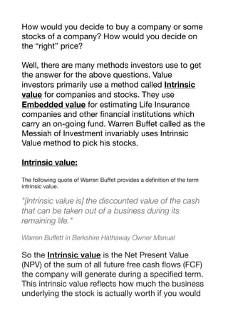 How would you decide to buy a company or some
stocks of a company? How would you decide on
the “right” price? 

Well, there are many methods investors use to get
the answer for the above questions. Value
investors primarily use a method called Intrinsic
value for companies and stocks. They use
Embedded value for estimating Life Insurance
companies and other financial institutions which
carry an on-going fund. Warren Buﬀet called as the
Messiah of Investment invariably uses Intrinsic
Value method to pick his stocks. 

Intrinsic value:
The following quote of Warren Buﬀet provides a definition of the term
intrinsic value.

"[Intrinsic value is] the discounted value of the cash
that can be taken out of a business during its
remaining life."
Warren Buffett in Berkshire Hathaway Owner Manual
So the Intrinsic value is the Net Present Value
(NPV) of the sum of all future free cash flows (FCF)
the company will generate during a specified term. 

This intrinsic value reflects how much the business
underlying the stock is actually worth if you would
 