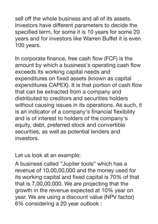 sell oﬀ the whole business and all of its assets.
Investors have diﬀerent parameters to decide the
specified term, for some it is 10 years for some 20
years and for investors like Warren Buﬀet it is even
100 years.

In corporate finance, free cash flow (FCF) is the
amount by which a business's operating cash flow
exceeds its working capital needs and
expenditures on fixed assets (known as capital
expenditures CAPEX). It is that portion of cash flow
that can be extracted from a company and
distributed to creditors and securities holders
without causing issues in its operations. As such, it
is an indicator of a company's financial flexibility
and is of interest to holders of the company's
equity, debt, preferred stock and convertible
securities, as well as potential lenders and
investors.

Let us look at an example: 

A business called “Jupiter tools” which has a
revenue of 10,00,00,000 and the money used for
its working capital and fixed capital is 70% of that
that is 7,00,00,000. We are projecting that the
growth in the revenue expected at 10% year on
year. We are using a discount value (NPV factor)
6% considering a 20 year outlook : 
 