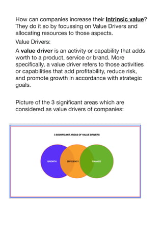 How can companies increase their Intrinsic value?
They do it so by focussing on Value Drivers and
allocating resources to those aspects.

Value Drivers:

A value driver is an activity or capability that adds
worth to a product, service or brand. More
specifically, a value driver refers to those activities
or capabilities that add profitability, reduce risk,
and promote growth in accordance with strategic
goals.

Picture of the 3 significant areas which are
considered as value drivers of companies: 

 