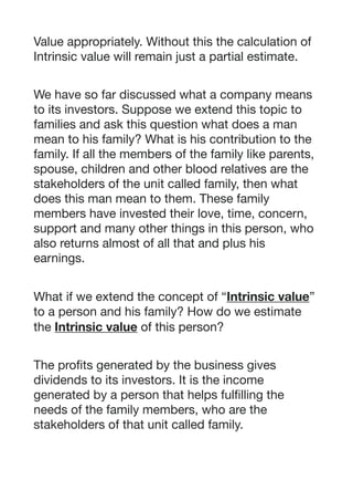 Value appropriately. Without this the calculation of
Intrinsic value will remain just a partial estimate. 

We have so far discussed what a company means
to its investors. Suppose we extend this topic to
families and ask this question what does a man
mean to his family? What is his contribution to the
family. If all the members of the family like parents,
spouse, children and other blood relatives are the
stakeholders of the unit called family, then what
does this man mean to them. These family
members have invested their love, time, concern,
support and many other things in this person, who
also returns almost of all that and plus his
earnings. 

What if we extend the concept of “Intrinsic value”
to a person and his family? How do we estimate
the Intrinsic value of this person?

The profits generated by the business gives
dividends to its investors. It is the income
generated by a person that helps fulfilling the
needs of the family members, who are the
stakeholders of that unit called family.

 