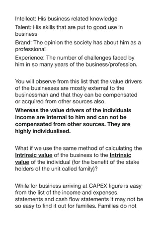 Intellect: His business related knowledge 

Talent: His skills that are put to good use in
business

Brand: The opinion the society has about him as a
professional

Experience: The number of challenges faced by
him in so many years of the business/profession.

You will observe from this list that the value drivers
of the businesses are mostly external to the
businessman and that they can be compensated
or acquired from other sources also. 

Whereas the value drivers of the individuals
income are internal to him and can not be
compensated from other sources. They are
highly individualised.
What if we use the same method of calculating the
Intrinsic value of the business to the Intrinsic
value of the individual (for the benefit of the stake
holders of the unit called family)? 

While for business arriving at CAPEX figure is easy
from the list of the income and expenses
statements and cash flow statements it may not be
so easy to find it out for families. Families do not
 