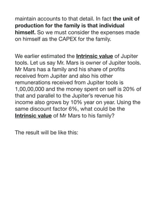 maintain accounts to that detail. In fact the unit of
production for the family is that individual
himself. So we must consider the expenses made
on himself as the CAPEX for the family. 

We earlier estimated the Intrinsic value of Jupiter
tools. Let us say Mr. Mars is owner of Jupiter tools.
Mr Mars has a family and his share of profits
received from Jupiter and also his other
remunerations received from Jupiter tools is
1,00,00,000 and the money spent on self is 20% of
that and parallel to the Jupiter’s revenue his
income also grows by 10% year on year. Using the
same discount factor 6%, what could be the
Intrinsic value of Mr Mars to his family?

The result will be like this:

 