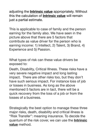 adjusting the Intrinsic value appropriately. Without
this the calculation of Intrinsic value will remain
just a partial estimate. 

This is applicable to case of family and the person
earning for the family also. We have seen in the
picture above that there are 5 factors that
contribute as value driver for the person who is
earning income: 1) Intellect, 2) Talent, 3) Brand, 4)
Experience and 5) Passion.

What types of risk can these value drivers be
exposed to:

Death, Disability, Critical Illness. These risks have a
very severe negative impact and long lasting
impact. There are other risks too, but they don’t
have such serious impact. For instance loss of job
or losses in business. As long as the above
mentioned 5 factors are in tact, there will be a
quick recovery from the loss of a job or from the
losses of a business.

Strategically the best option to manage these three
major risks, death, disability and critical illness is
“Risk Transfer”: meaning insurance. To decide the
quantum of the risk cover, we can use the Intrinsic
value method. 

 