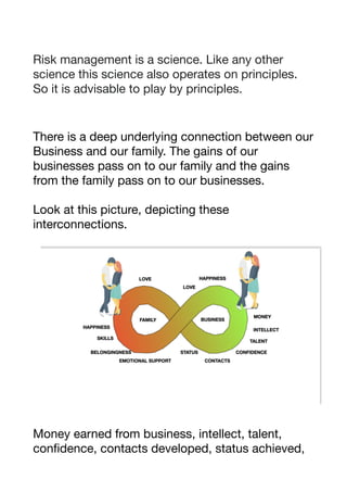Risk management is a science. Like any other
science this science also operates on principles.
So it is advisable to play by principles. 

There is a deep underlying connection between our
Business and our family. The gains of our
businesses pass on to our family and the gains
from the family pass on to our businesses. 

Look at this picture, depicting these
interconnections. 

Money earned from business, intellect, talent,
confidence, contacts developed, status achieved,
 