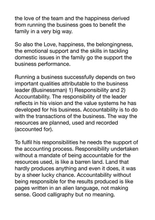 the love of the team and the happiness derived
from running the business goes to benefit the
family in a very big way. 

So also the Love, happiness, the belongingness,
the emotional support and the skills in tackling
domestic issues in the family go the support the
business performance.

Running a business successfully depends on two
important qualities attributable to the business
leader (Businessman) 1) Responsibility and 2)
Accountability. The responsibility of the leader
reflects in his vision and the value systems he has
developed for his business. Accountability is to do
with the transactions of the business. The way the
resources are planned, used and recorded
(accounted for). 

To fulfil his responsibilities he needs the support of
the accounting process. Responsibility undertaken
without a mandate of being accountable for the
resources used, is like a barren land. Land that
hardly produces anything and even it does, it was
by a sheer lucky chance. Accountability without
being responsible for the results produced is like
pages written in an alien language, not making
sense. Good calligraphy but no meaning. 

 