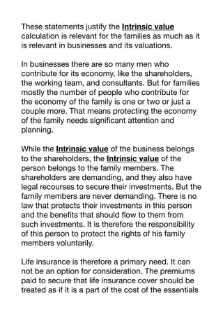 These statements justify the Intrinsic value
calculation is relevant for the families as much as it
is relevant in businesses and its valuations. 

In businesses there are so many men who
contribute for its economy, like the shareholders,
the working team, and consultants. But for families
mostly the number of people who contribute for
the economy of the family is one or two or just a
couple more. That means protecting the economy
of the family needs significant attention and
planning. 

While the Intrinsic value of the business belongs
to the shareholders, the Intrinsic value of the
person belongs to the family members. The
shareholders are demanding, and they also have
legal recourses to secure their investments. But the
family members are never demanding. There is no
law that protects their investments in this person
and the benefits that should flow to them from
such investments. It is therefore the responsibility
of this person to protect the rights of his family
members voluntarily.

Life insurance is therefore a primary need. It can
not be an option for consideration. The premiums
paid to secure that life insurance cover should be
treated as if it is a part of the cost of the essentials
 