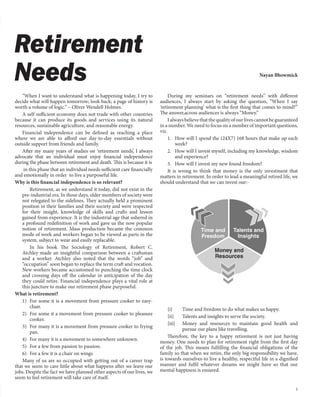 5
Nayan Bhowmick
Retirement
Needs
“When I want to understand what is happening today, I try to
decide what will happen tomorrow; look back; a page of history is
worth a volume of logic.” – Oliver Wendell Holmes.
A self sufficient economy does not trade with other countries
because it can produce its goods and services using its natural
resources, sustainable agriculture, and reasonable energy.
Financial independence can be defined as reaching a place
where we are able to afford our day-to-day essentials without
outside support from friends and family.
After my many years of studies on ‘retirement needs’, I always
advocate that an individual must enjoy financial independence
during the phase between retirement and death. This is because it is
in this phase that an individual needs sufficient care financially
and emotionally in order to live a purposeful life.
Why is this financial independence is so relevant?
Retirement, as we understand it today, did not exist in the
pre-industrial era. In those days, older members of society were
not relegated to the sidelines. They actually held a prominent
position in their families and their society and were respected
for their insight, knowledge of skills and crafts and lesson
gained from experience. It is the industrial age that ushered in
a profound redefinition of work and gave us the now popular
notion of retirement. Mass production became the common
mode of work and workers began to be viewed as parts in the
system, subject to wear and easily replacable.
In his book The Sociology of Retirement, Robert C.
Atchley made an insightful comparison between a craftsman
and a worker. Atchley also noted that the words “job” and
“occupation” soon began to replace the term craft and vocation.
New workers became accustomed to punching the time clock
and crossing days off the calendar in anticipation of the day
they could retire. Financial independence plays a vital role at
this juncture to make our retirement phase purposeful.
What is retirement?
1) For some it is a movement from pressure cooker to easy-
chair.
2) For some it a movement from pressure cooker to pleasure
cooker.
3) For many it is a movement from pressure cooker to frying
pan.
4) For many it is a movement to somewhere unknown.
5) For a few from passion to passion.
6) For a few it is a chair on wings
Many of us are so occupied with getting out of a career trap
that we seem to care little about what happens after we leave our
jobs. Despite the fact we have planned other aspects of our lives, we
seem to feel retirement will take care of itself.
During my seminars on “retirement needs” with different
audiences, I always start by asking the question, “When I say
‘retirement planning’ what is the first thing that comes to mind?”
The answer,across audiences is always “Money.”
Ialwaysbelievethatthequalityofourlivescannotbeguaranteed
in a number. We need to focus on a number of important questions,
viz.
1. How will I spend the (24X7) 168 hours that make up each
week?
2. How will I invest myself, including my knowledge, wisdom
and experience?
3. How will I invest my new found freedom?
It is wrong to think that money is the only investment that
matters in retirement. In order to lead a meaningful retired life, we
should understand that we can invest our:-
{i} Time and freedom to do what makes us happy.
{ii} Talents and insights to serve the society.
{iii} Money and resources to maintain good health and
pursue our plans like travelling.
Therefore, the key to a happy retirement is not just having
money. One needs to plan for retirement right from the first day
of the job. This means fulfilling the financial obligations of the
family so that when we retire, the only big responsibility we have,
is towards ourselves-to live a healthy, respectful life in a dignified
manner and fulfil whatever dreams we might have so that our
mental happiness is ensured.
 