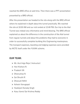reached the BRO office at said time. Then there was a PPT presentation
presented by a BRO official.
After the presentation we headed to the site along with the BRO official
where he explained in depth about the tunnel practically. We reached
the site at 10:50 AM and our visit ended at 12:40 PM. Our trip to the Atal
Tunnel was indeed very informative and mind-blowing. The BRO official
explained us about the difference in the construction of the Atal tunnel
from regular tunnels and about the problems they had to overcome in
order to successfully complete building this Engineering masterpiece.
The transport expenses, boarding and lodging expenses were provided
by AICTE itself under the YUVAK scheme.
OUR TEAM:
Mr. Arul Inigo Raja ( Instructor)
Hari Kishore N
Pradesh VN
Dhanushaa N
Sai Shruthi R
Dhanush Nithil
Ashwin Venugopal
Haobijam Kenedy Singh
Kasu Vamsi Sai Krishna Reddy
 