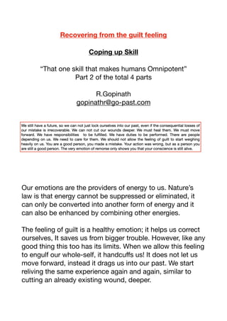 Recovering from the guilt feeling
Coping up Skill
“That one skill that makes humans Omnipotent”

Part 2 of the total 4 parts

R.Gopinath

gopinathr@go-past.com



Our emotions are the providers of energy to us. Nature’s
law is that energy cannot be suppressed or eliminated, it
can only be converted into another form of energy and it
can also be enhanced by combining other energies. 

The feeling of guilt is a healthy emotion; it helps us correct
ourselves, It saves us from bigger trouble. However, like any
good thing this too has its limits. When we allow this feeling
to engulf our whole-self, it handcuﬀs us! It does not let us
move forward, instead it drags us into our past. We start
reliving the same experience again and again, similar to
cutting an already existing wound, deeper. 

 