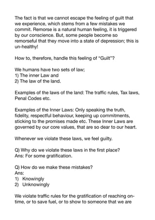The fact is that we cannot escape the feeling of guilt that
we experience, which stems from a few mistakes we
commit. Remorse is a natural human feeling, it is triggered
by our conscience. But, some people become so
remorseful that they move into a state of depression; this is
un-healthy! 

How to, therefore, handle this feeling of “Guilt”?

We humans have two sets of law;

1) The inner Law and 

2) The law of the land.

Examples of the laws of the land: The traﬃc rules, Tax laws,
Penal Codes etc.

Examples of the Inner Laws: Only speaking the truth,
fidelity, respectful behaviour, keeping up commitments,
sticking to the promises made etc. These Inner Laws are
governed by our core values, that are so dear to our heart.

Whenever we violate these laws, we feel guilty. 

Q) Why do we violate these laws in the first place? 

Ans: For some gratification. 

Q) How do we make these mistakes?

Ans:

1) Knowingly 

2) Unknowingly

We violate traﬃc rules for the gratification of reaching on-
time, or to save fuel, or to show to someone that we are
 