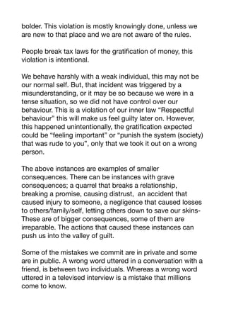 bolder. This violation is mostly knowingly done, unless we
are new to that place and we are not aware of the rules. 

People break tax laws for the gratification of money, this
violation is intentional.

We behave harshly with a weak individual, this may not be
our normal self. But, that incident was triggered by a
misunderstanding, or it may be so because we were in a
tense situation, so we did not have control over our
behaviour. This is a violation of our inner law “Respectful
behaviour” this will make us feel guilty later on. However,
this happened unintentionally, the gratification expected
could be “feeling important” or “punish the system (society)
that was rude to you”, only that we took it out on a wrong
person. 

The above instances are examples of smaller
consequences. There can be instances with grave
consequences; a quarrel that breaks a relationship,
breaking a promise, causing distrust, an accident that
caused injury to someone, a negligence that caused losses
to others/family/self, letting others down to save our skins-
These are of bigger consequences, some of them are
irreparable. The actions that caused these instances can
push us into the valley of guilt.

Some of the mistakes we commit are in private and some
are in public. A wrong word uttered in a conversation with a
friend, is between two individuals. Whereas a wrong word
uttered in a televised interview is a mistake that millions
come to know.

 