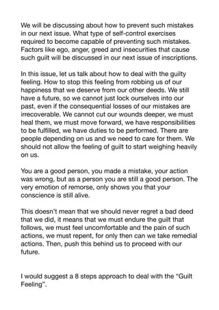 We will be discussing about how to prevent such mistakes
in our next issue. What type of self-control exercises
required to become capable of preventing such mistakes.
Factors like ego, anger, greed and insecurities that cause
such guilt will be discussed in our next issue of inscriptions. 

In this issue, let us talk about how to deal with the guilty
feeling. How to stop this feeling from robbing us of our
happiness that we deserve from our other deeds. We still
have a future, so we cannot just lock ourselves into our
past, even if the consequential losses of our mistakes are
irrecoverable. We cannot cut our wounds deeper, we must
heal them, we must move forward, we have responsibilities
to be fulfilled, we have duties to be performed. There are
people depending on us and we need to care for them. We
should not allow the feeling of guilt to start weighing heavily
on us.

You are a good person, you made a mistake, your action
was wrong, but as a person you are still a good person. The
very emotion of remorse, only shows you that your
conscience is still alive.

This doesn’t mean that we should never regret a bad deed
that we did, it means that we must endure the guilt that
follows, we must feel uncomfortable and the pain of such
actions, we must repent, for only then can we take remedial
actions. Then, push this behind us to proceed with our
future.

I would suggest a 8 steps approach to deal with the “Guilt
Feeling”. 

 