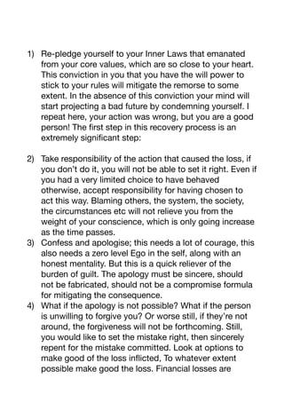 1) Re-pledge yourself to your Inner Laws that emanated
from your core values, which are so close to your heart.
This conviction in you that you have the will power to
stick to your rules will mitigate the remorse to some
extent. In the absence of this conviction your mind will
start projecting a bad future by condemning yourself. I
repeat here, your action was wrong, but you are a good
person! The first step in this recovery process is an
extremely significant step:

2) Take responsibility of the action that caused the loss, if
you don’t do it, you will not be able to set it right. Even if
you had a very limited choice to have behaved
otherwise, accept responsibility for having chosen to
act this way. Blaming others, the system, the society,
the circumstances etc will not relieve you from the
weight of your conscience, which is only going increase
as the time passes.

3) Confess and apologise; this needs a lot of courage, this
also needs a zero level Ego in the self, along with an
honest mentality. But this is a quick reliever of the
burden of guilt. The apology must be sincere, should
not be fabricated, should not be a compromise formula
for mitigating the consequence. 

4) What if the apology is not possible? What if the person
is unwilling to forgive you? Or worse still, if they’re not
around, the forgiveness will not be forthcoming. Still,
you would like to set the mistake right, then sincerely
repent for the mistake committed. Look at options to
make good of the loss inflicted, To whatever extent
possible make good the loss. Financial losses are
 