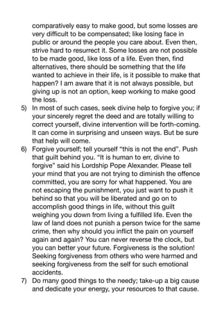 comparatively easy to make good, but some losses are
very diﬃcult to be compensated; like losing face in
public or around the people you care about. Even then,
strive hard to resurrect it. Some losses are not possible
to be made good, like loss of a life. Even then, find
alternatives, there should be something that the life
wanted to achieve in their life, is it possible to make that
happen? I am aware that it is not always possible, but
giving up is not an option, keep working to make good
the loss. 

5) In most of such cases, seek divine help to forgive you; if
your sincerely regret the deed and are totally willing to
correct yourself, divine intervention will be forth-coming.
It can come in surprising and unseen ways. But be sure
that help will come.

6) Forgive yourself; tell yourself “this is not the end”. Push
that guilt behind you. “It is human to err, divine to
forgive” said his Lordship Pope Alexander. Please tell
your mind that you are not trying to diminish the oﬀence
committed, you are sorry for what happened. You are
not escaping the punishment, you just want to push it
behind so that you will be liberated and go on to
accomplish good things in life, without this guilt
weighing you down from living a fulfilled life. Even the
law of land does not punish a person twice for the same
crime, then why should you inflict the pain on yourself
again and again? You can never reverse the clock, but
you can better your future. Forgiveness is the solution!
Seeking forgiveness from others who were harmed and
seeking forgiveness from the self for such emotional
accidents. 

7) Do many good things to the needy; take-up a big cause
and dedicate your energy, your resources to that cause.
 