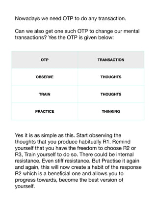 Nowadays we need OTP to do any transaction.

Can we also get one such OTP to change our mental
transactions? Yes the OTP is given below:

Yes it is as simple as this. Start observing the
thoughts that you produce habitually R1. Remind
yourself that you have the freedom to choose R2 or
R3, Train yourself to do so. There could be internal
resistance. Even stiﬀ resistance. But Practise it again
and again, this will now create a habit of the response
R2 which is a beneficial one and allows you to
progress towards, become the best version of
yourself.



 