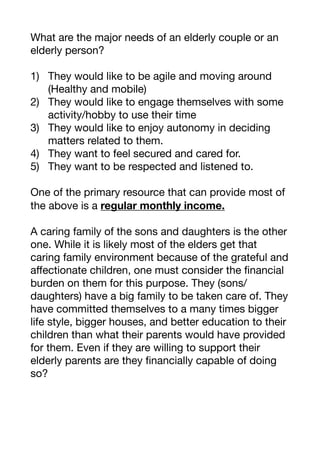 What are the major needs of an elderly couple or an
elderly person?

1) They would like to be agile and moving around
(Healthy and mobile)

2) They would like to engage themselves with some
activity/hobby to use their time

3) They would like to enjoy autonomy in deciding
matters related to them.

4) They want to feel secured and cared for.

5) They want to be respected and listened to.

One of the primary resource that can provide most of
the above is a regular monthly income.
A caring family of the sons and daughters is the other
one. While it is likely most of the elders get that
caring family environment because of the grateful and
aﬀectionate children, one must consider the financial
burden on them for this purpose. They (sons/
daughters) have a big family to be taken care of. They
have committed themselves to a many times bigger
life style, bigger houses, and better education to their
children than what their parents would have provided
for them. Even if they are willing to support their
elderly parents are they financially capable of doing
so?

 