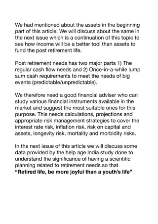 We had mentioned about the assets in the beginning
part of this article. We will discuss about the same in
the next issue which is a continuation of this topic to
see how income will be a better tool than assets to
fund the post retirement life.

Post retirement needs has two major parts 1) The
regular cash flow needs and 2) Once-in-a-while lump
sum cash requirements to meet the needs of big
events (predictable/unpredictable).

We therefore need a good financial adviser who can
study various financial instruments available in the
market and suggest the most suitable ones for this
purpose. This needs calculations, projections and
appropriate risk management strategies to cover the
interest rate risk, inflation risk, risk on capital and
assets, longevity risk, mortality and morbidity risks.

In the next issue of this article we will discuss some
data provided by the help age India study done to
understand the significance of having a scientific
planning related to retirement needs so that 

“Retired life, be more joyful than a youth’s life”
 