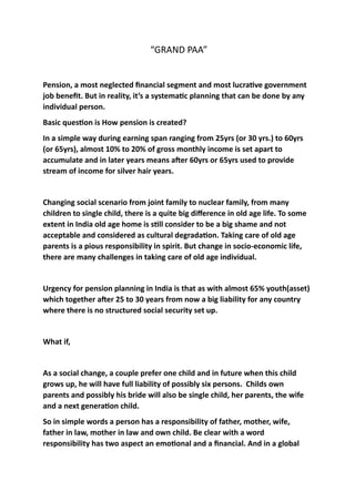 “GRAND	PAA”	
Pension,	a	most	neglected	ﬁnancial	segment	and	most	lucra3ve	government	
job	beneﬁt.	But	in	reality,	it’s	a	systema3c	planning	that	can	be	done	by	any	
individual	person.		
Basic	ques3on	is	How	pension	is	created?		
In	a	simple	way	during	earning	span	ranging	from	25yrs	(or	30	yrs.)	to	60yrs	
(or	65yrs),	almost	10%	to	20%	of	gross	monthly	income	is	set	apart	to	
accumulate	and	in	later	years	means	aLer	60yrs	or	65yrs	used	to	provide	
stream	of	income	for	silver	hair	years.	
Changing	social	scenario	from	joint	family	to	nuclear	family,	from	many	
children	to	single	child,	there	is	a	quite	big	diﬀerence	in	old	age	life.	To	some	
extent	in	India	old	age	home	is	s3ll	consider	to	be	a	big	shame	and	not	
acceptable	and	considered	as	cultural	degrada3on.	Taking	care	of	old	age	
parents	is	a	pious	responsibility	in	spirit.	But	change	in	socio-economic	life,	
there	are	many	challenges	in	taking	care	of	old	age	individual.		
Urgency	for	pension	planning	in	India	is	that	as	with	almost	65%	youth(asset)	
which	together	aLer	25	to	30	years	from	now	a	big	liability	for	any	country	
where	there	is	no	structured	social	security	set	up.		
What	if,		
As	a	social	change,	a	couple	prefer	one	child	and	in	future	when	this	child	
grows	up,	he	will	have	full	liability	of	possibly	six	persons.		Childs	own	
parents	and	possibly	his	bride	will	also	be	single	child,	her	parents,	the	wife	
and	a	next	genera3on	child.	
So	in	simple	words	a	person	has	a	responsibility	of	father,	mother,	wife,	
father	in	law,	mother	in	law	and	own	child.	Be	clear	with	a	word	
responsibility	has	two	aspect	an	emo3onal	and	a	ﬁnancial.	And	in	a	global	
 