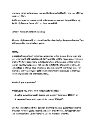 economy	higher	educa3onal	cost	and	beWer	medical	facility	the	cost	of	living	
goes	very	high.		
So	if	today’s	parents	don’t	plan	for	their	own	re3rement	they	will	be	a	big	
liability	(of	course	ﬁnancially)	on	their	own	child.	
Some	of	myths	of	pension	planning,	
	I	have	a	big	house	which	I	can	sell	and	buy	low	budget	house	and	rest	of	fund	
will	be	used	to	spend	in	later	years.		
Reality,		
In	prac3cal	scenario,	at	higher	age	we	prefer	to	live	a	place	know	to	us	and	
feel	secure	with	old	buddies	and	don’t	want	to	shiL	to	new	place,	even	area	
or	city.	We	have	seen	many	individuals	whose	children	are	seWled	well	in	
foreign	country	but	parents	not	able	to	shiL	for	the	change	in	rou3ne.	At	
some	stage	in	life	we	have	emo3onal	aWachment	with	the	things	also.	For	
example,	can	you	sell	your	gold	ornament	which	you	received	in	marriage	
ceremony	(unless	and	un3l	last	op3on).		
May	I	ask	you	a	ques3on?	
What	would	you	prefer	from	following	two	op3ons?	
A. A	big	bungalow	worth	5	crore	and	monthly	income	of	10000/-	or	
B. A	rented	home	with	monthly	income	of	200000/-	
One	has	to	understand	that	pension	planning	means	a	guaranteed	income	
provision	for	later	years.	Income	and	asset	are	diﬀerent.	As	Gopinath	ji	sir		
said	income	makes	us	independent	,assets	makes	us	wealthy.	
 