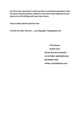 So	tell	me	dear	“grand	paa”,	what	you	wish,	to	cut	oﬀ	your	grandson’s	extra	
class	fees	to	purchased	your	medicine	or	you	wish	to	give	big	party	to	your	
grand	son	on	his	birthday	with	your	own	income.	
Choose	wisely,	plan	for	pension	now.		
The	coin	has	other	side	too……	go	and	google	“helpageindia.org”	
	 	 	 	 	 	 	 	 Thanking	you	
	 	 	 	 	 	 	 	 Nishith	Joshi	
	 	 	 	 	 	 	 (Senior	Business	Associate)	
	 	 	 	 	 	 	 LIC	OF	INDIA,	VADODARA	GUJ	
	 	 	 	 	 	 	 (M)	99090	15242	
	 	 	 	 	 	 	 nishith_joshi23@yahoo.com		
 